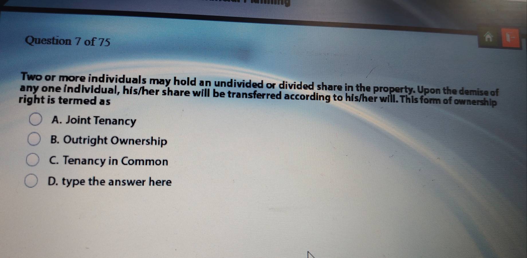 A
Two or more individuals may hold an undivided or divided share in the property. Upon the demise of
any one individual, his/her share will be transferred according to his/her will. This form of ownership
right is termed as
A. Joint Tenancy
B. Outright Ownership
C. Tenancy in Common
D. type the answer here