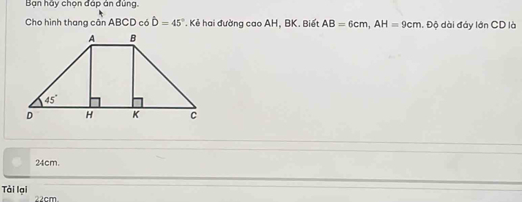 Bạn hãy chọn đáp án đủng.
Cho hình thang cân ABCD có hat D=45°. Kẻ hai đường cao AH, BK. Biết AB=6cm,AH=9cm. Độ dài đáy lớn CD là
24cm.
Tài lại
22cm.