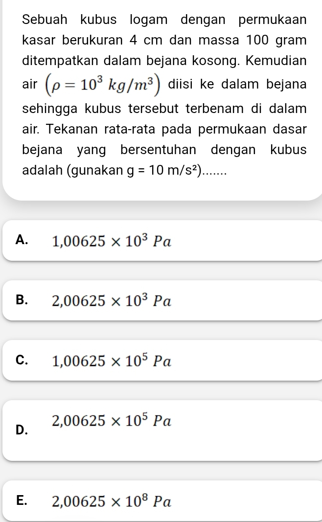 Sebuah kubus logam dengan permukaan
kasar berukuran 4 cm dan massa 100 gram
ditempatkan dalam bejana kosong. Kemudian
air (rho =10^3kg/m^3) diisi ke dalam bejana
sehingga kubus tersebut terbenam di dalam
air. Tekanan rata-rata pada permukaan dasar
bejana yang bersentuhan dengan kubus
adalah (gunakan g=10m/s^2)......
A. 1,00625* 10^3Pa
B. 2,00625* 10^3Pa
C. 1,00625* 10^5Pa
D. 2,00625* 10^5Pa
E. 2,00625* 10^8Pa