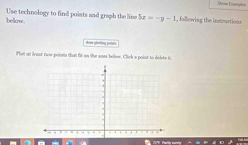 Show Examples 
Use technology to find points and graph the line 5x=-y-1 , following the instructions 
below. 
done plotting points 
Plot at least two points that fit on the axes below. Click a point to delete it. 
7:48 AM 
72°F Partly sunny 9/30/202