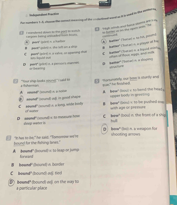 Independent Practice
For numbers 1-5, choose the correct meaning of the underlined word as it is used in the sentence
"High winds and ferce storms are sur
continued. to batter us on the open seas," he
I wandered down to the port to watch
cargoes being unloaded from boats.
A port¹ (pôrt) n. a harbor
A batter' ('batər) v. to hit, pound
B port² (pôrt) n. the left on a ship B batter² ('batər) n. a player at ba
C port² (pôrt) n. a valve, or opening that
C batter’ ('batər) n. a liquid mixtur
lets liquid out
often of flour, eggs, and milk
D port⁴ (pôrt) n. a person's manner, D batter⁴ ('batər) n. a sloping
or bearing
structure
2 "Your ship looks sound," I said to 5 “Fortunately, our bow is sturdy and
a fisherman.
true," he finished.
A sound' (sound) n, a noise A bow¹ (bou) v. to bend the head
B sound? (sound) adj. in good shape upper body in greeting
C sound³ (sound) n. a long, wide body B bow² (bou) v. to be pushed over
of water with age or pressure
D sound⁴ (sound) v. to measure how C bow^3 (bou) n. the front of a ship
deep water is hull
D ) bow⁴ (bo) n. a weapon for
shooting arrows
3 “It has to be,” he said. “Tomorrow we’re
bound for the fishing lanes."
A bound¹ (bound) v. to leap or jump
forward
B bound² (bound) n. border
C bound³ (bound) adj. tied
D) bound⁴ (bound) adj. on the way to
a particular place