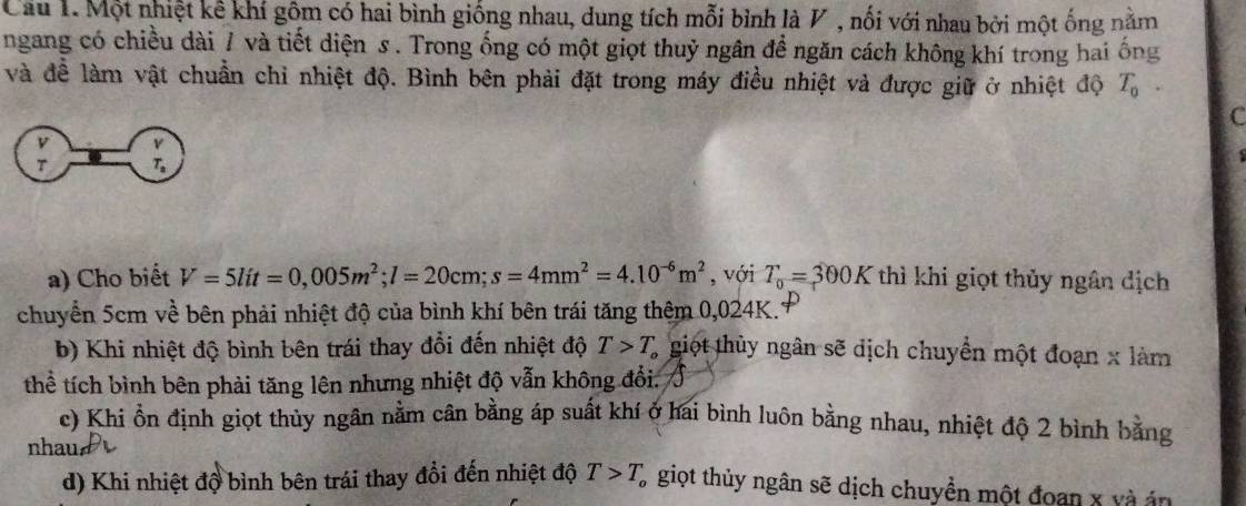 Cầu 1. Một nhiệt kế khí gồm có hai bình giống nhau, dung tích mỗi bình là V , nối với nhau bởi một ống nằm 
ngang có chiều dài 7 và tiết diện s. Trong ống có một giọt thuỷ ngân để ngăn cách không khí trong hai ống 
và đề làm vật chuẩn chỉ nhiệt độ. Bình bên phải đặt trong máy điều nhiệt và được giữ ở nhiệt độ T_0. 
C 
a) Cho biết V=5lit=0,005m^2; l=20cm; s=4mm^2=4.10^(-6)m^2 , với T_0=300K thì khi giọt thủy ngân dịch 
chuyển 5cm về bên phải nhiệt độ của bình khí bên trái tăng thêm 0,024K.1 
b) Khi nhiệt độ bình bên trái thay đổi đến nhiệt độ T>T L giọt thủy ngân sẽ dịch chuyển một đoạn x làm 
thể tích bình bên phải tăng lên nhưng nhiệt độ vẫn không đổi. 
c) Khi ổn định giọt thủy ngân nằm cân bằng áp suất khí ở hai bình luôn bằng nhau, nhiệt độ 2 bình bằng 
nhau 
d) Khi nhiệt độ bình bên trái thay đổi đến nhiệt độ T>T_o giọt thủy ngân sẽ dịch chuyền một đoạn x và án