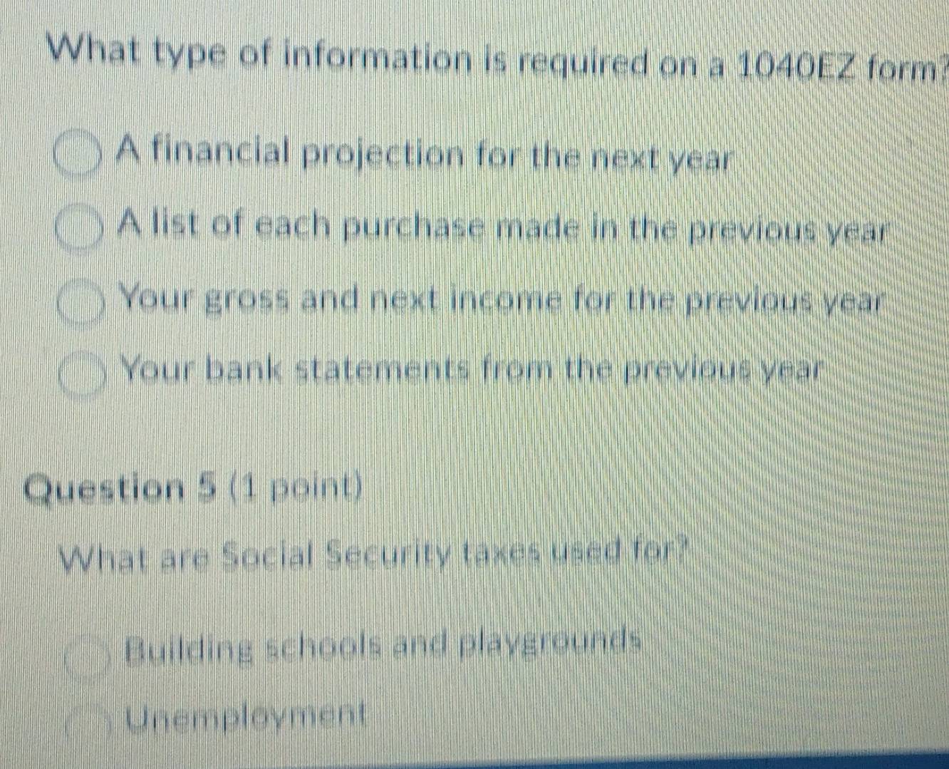 What type of information is required on a 1040EZ form?
A financial projection for the next year
A list of each purchase made in the previous year
Your gross and next income for the previous year
Your bank statements from the previous year
Question 5 (1 point)
What are Social Security taxes used for?
Building schools and playgrounds
Unemployment