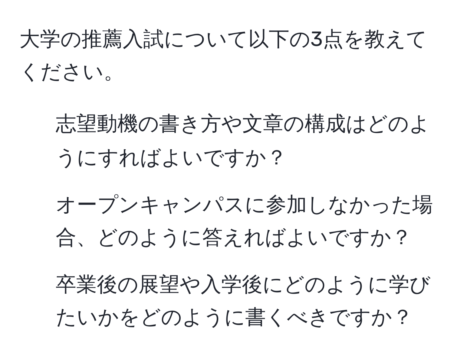 大学の推薦入試について以下の3点を教えてください。  
1. 志望動機の書き方や文章の構成はどのようにすればよいですか？  
2. オープンキャンパスに参加しなかった場合、どのように答えればよいですか？  
3. 卒業後の展望や入学後にどのように学びたいかをどのように書くべきですか？