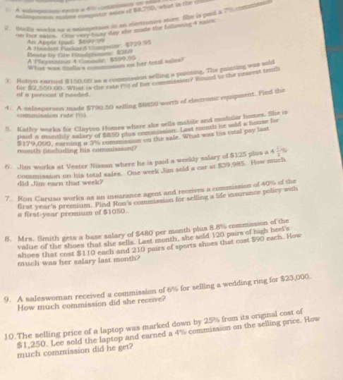 À sulomatos ces a 4a commisos al 
enlamporon mses compator awer of $0,700, what in the ci
2. Hella wucks ao a selesperson in an desttunies mure. She is paid a 7%5 eontritals
on her sales. Gou vay basy day she made the following 4 asies
An Appte feet:  8&3 
A Jimedert Packard Compten, 6729.95
Bonts by Che Fdatomme:1289
A 'Plevohin 4 Conncle  6500,95
What was stella's commusion on her tatal sales?
 Rotivn earned $150.00 as a commission selling a painting. The painting was sold
for $2.550 00. What is the rate rs) of fir commission? Bound to the neaest tenth
of a pereent if needed .
4.. A salesperson made $790.50 selling $8850 worth of electromc equipment. Find the
commission rate (%)
5. Kathy works for Clayton Homes where she sells mobile and modislar homes. She is
paid a monthly salary of $850 plus commission. Last month he sold a house for
$179,000, earning a 3% commasion on the sale. What was his total pay last
month (insluding his comnission)?
6. Jim works at Vester Nissan where he is paid a weekly salary of $125 plus a 4 1/2 %
commission on his total sales. One week Jim sold a car at $39,985. How much
did Jim earn that week?
7. Ron Caruso works as an insurance agent and receives a commission of 40% of the
first year's premium. Find Ron's commission for selling a life isurance policy with
a first-year premium of $1050.
8. Mrs. Smith gets a base salary of $480 per month plus 8.8% commission of the
value of the shors that she sells. Last month, she sold 120 pairs of high heel's
shoes that cost $110 each and 210 pairs of sports shoes that cost $90 each. How
much was her salary last month?
9. A saleswoman received a commission of 6% for selling a wedding ring for $23,000.
How much commission did she receive?
10.The selling price of a laptop was marked down by 25% from its original cost of
$1,250. Lee sold the laptop and earned a 4% commission on the selling price. How
much commission did he get?