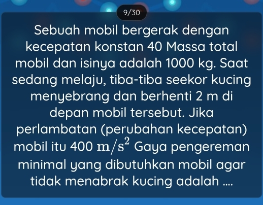 9/30 
Sebuah mobil bergerak dengan 
kecepatan konstan 40 Massa total 
mobil dan isinya adalah 1000 kg. Saat 
sedang melaju, tiba-tiba seekor kucing 
menyebrang dan berhenti 2 m di 
depan mobil tersebut. Jika 
perlambatan (perubahan kecepatan) 
mobil itu 400m/s^2 Gaya pengereman 
minimal yang dibutuhkan mobil agar 
tidak menabrak kucing adalah ....