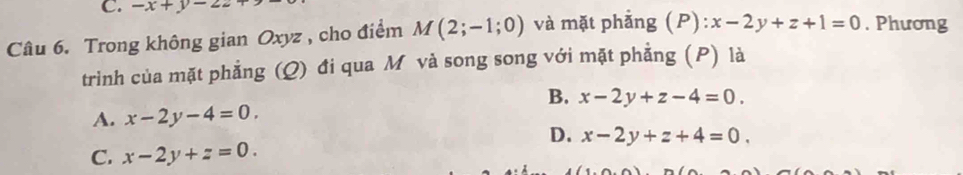 -x+y-22
Câu 6. Trong không gian Oxyz , cho điểm M(2;-1;0) và mặt phẳng (P) :x-2y+z+1=0. Phương
trình của mặt phẳng (Q) đi qua M và song song với mặt phẳng (P) là
B. x-2y+z-4=0.
A. x-2y-4=0.
D. x-2y+z+4=0.
C. x-2y+z=0.