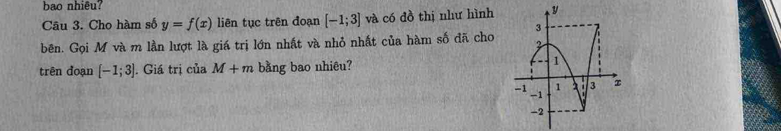 bao nhiêu? 
Câu 3. Cho hàm số y=f(x) liên tục trên đoạn [-1;3] và có đồ thị như hình 
bên. Gọi M và m lần lượt là giá trị lớn nhất và nhỏ nhất của hàm số đã cho 
trên đoạn [-1;3]. Giá trị của M+m bằng bao nhiêu?