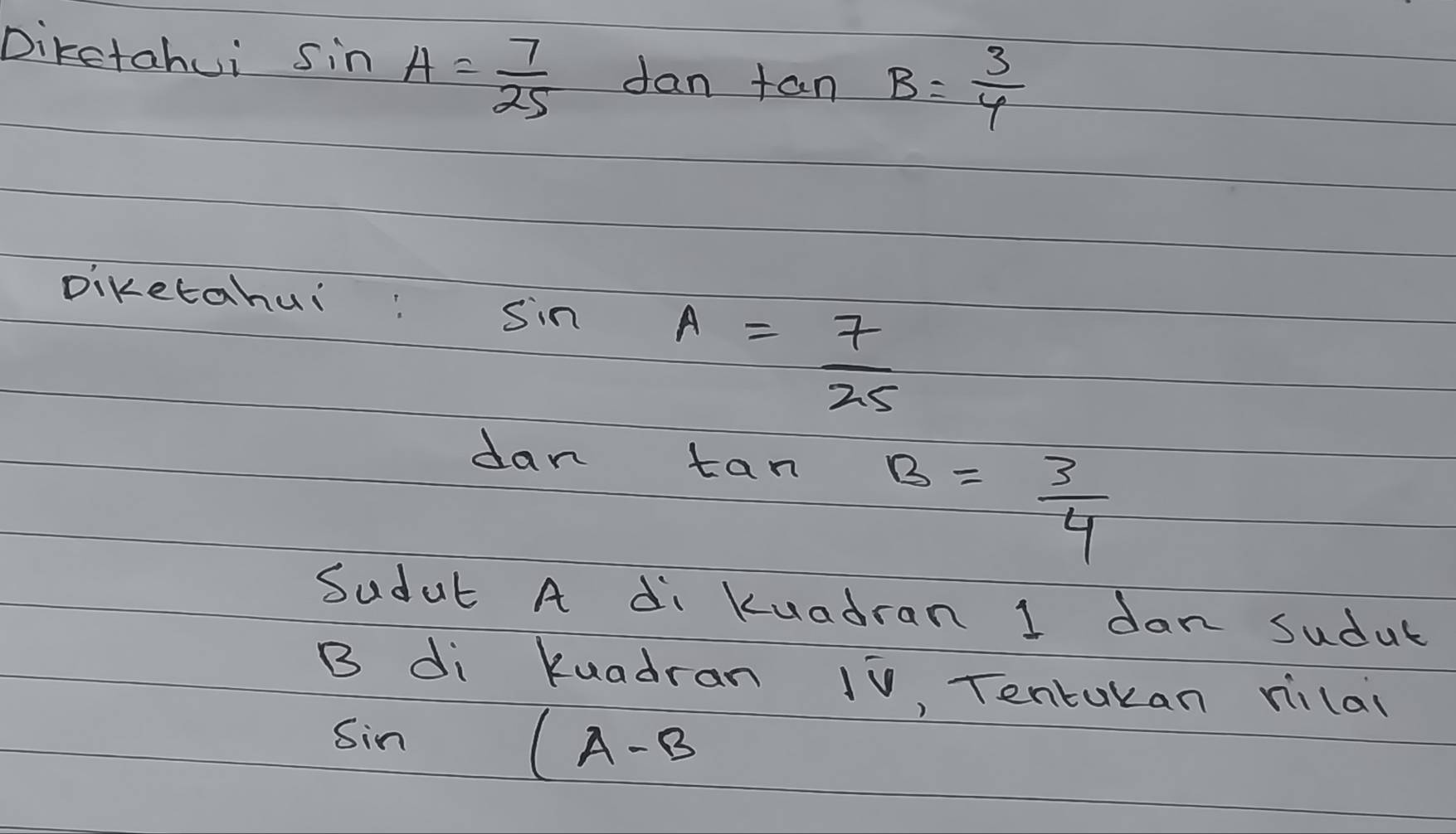 Dikctahui sin A= 7/25 dan tan B= 3/4 
Diketahui:
sin A= 7/25 
dan tan
B= 3/4 
Sudut A di Kuadran 1 dan sudut
B di kuadran 10, Tentukan rilai
sin (A-B