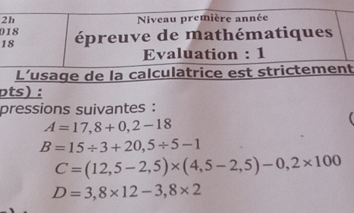 2h Niveau première année 
018 
18 
épreuve de mathématiques 
Evaluation : 1 
L’usage de la calculatrice est strictement 
pts) : 
pressions suivantes :
A=17,8+0,2-18
B=15/ 3+20,5/ 5-1
C=(12,5-2,5)* (4,5-2,5)-0,2* 100
D=3,8* 12-3,8* 2