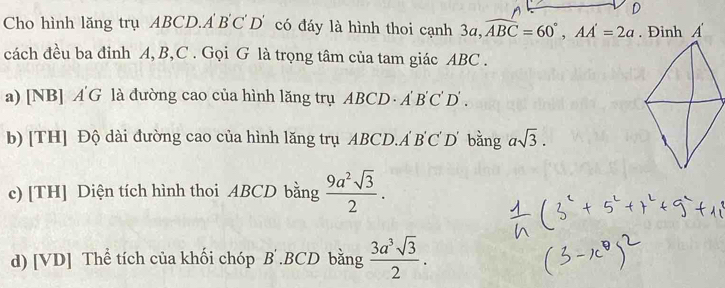 Cho hình lăng trụ ABCD.A BC D' có đáy là hình thoi cạnh 36 1 ,widehat ABC=60°, AA'=2a
cách đều ba đỉnh A, B, C. Gọi G là trọng tâm của tam giác ABC. 
a) [NB] A'G là đường cao của hình lăng trụ ABCD. A'B'C'D'. 
b) [TH] Độ dài đường cao của hình lăng trụ ABCD.Á BC D bằng asqrt(3). 
c) [TH] Diện tích hình thoi ABCD bằng  9a^2sqrt(3)/2 . 
d) [VD] Thể tích của khối chóp B .BCD bằng  3a^3sqrt(3)/2 .