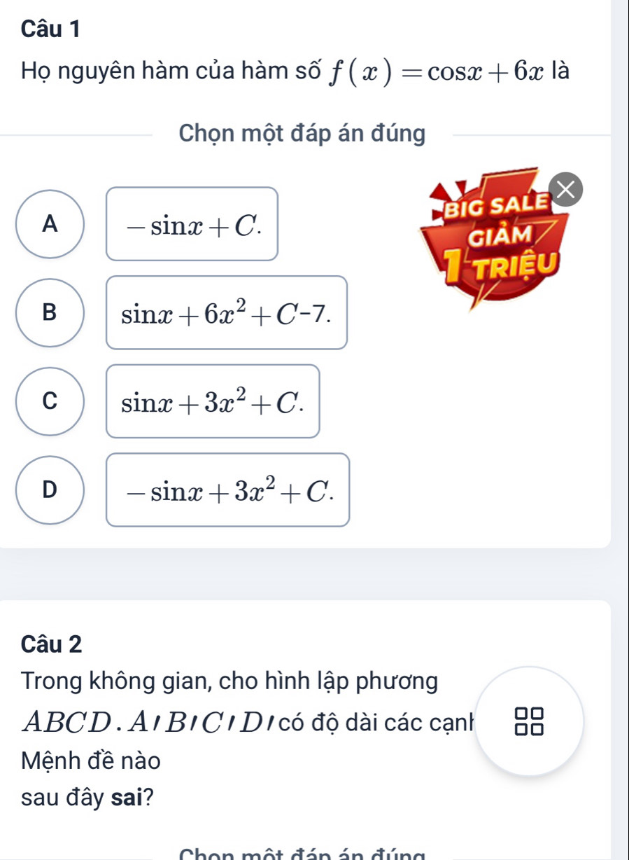 Họ nguyên hàm của hàm số f(x)=cos x+6x là
Chọn một đáp án đúng
BIG SALE
A -sin x+C. 
GIảM
triệu
B sin x+6x^2+C-7.
C sin x+3x^2+C.
D -sin x+3x^2+C. 
Câu 2
Trong không gian, cho hình lập phương
ABCD.A'B'C'D ó độ dài các cạnh
Mệnh đề nào
sau đây sai?
Chon một đán án đúng