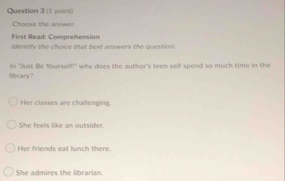 Choose the answer.
First Read: Comprehension
Identify the choice that best answers the question.
In "Just Be Yourself!" why does the author's teen self spend so much time in the
library?
Her classes are challenging.
She feels like an outsider.
Her friends eat lunch there.
She admires the librarian.