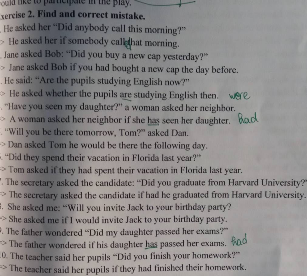 would like to participate in the play. 
Exercise 2. Find and correct mistake. 
. He asked her “Did anybody call this morning?” 
> He asked her if somebody call hat morning. 
. Jane asked Bob: “Did you buy a new cap yesterday?” 
) Jane asked Bob if you had bought a new cap the day before. 
. He said: “Are the pupils studying English now?” 
He asked whether the pupils are studying English then. 
“Have you seen my daughter?” a woman asked her neighbor. 
A woman asked her neighbor if she has seen her daughter. 
“Will you be there tomorrow, Tom?” asked Dan. 
Dan asked Tom he would be there the following day. 
5. “Did they spend their vacation in Florida last year?” 
=> Tom asked if they had spent their vacation in Florida last year. 
. The secretary asked the candidate: “Did you graduate from Harvard University?’ 
> The secretary asked the candidate if had he graduated from Harvard University. 
3. She asked me: “Will you invite Jack to your birthday party? 
> She asked me if I would invite Jack to your birthday party. 
9. The father wondered “Did my daughter passed her exams?” 
=> The father wondered if his daughter has passed her exams. 
10. The teacher said her pupils “Did you finish your homework?” 
=> The teacher said her pupils if they had finished their homework.