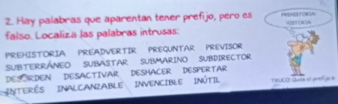 Hay palabras que aparentan tener prefijo, pero es PREMISTORIA 
HISTORSA 
falso. Localizä las palabras intrusas: 
PREHISTORIA PREADVERTIR PREGUNTAR PREVISOR 
SUBTERRÁNEO SUBASTAR SUBMARINO SUBDIRECTOR 
DESORDEN DESACTIVAR DESHACER DESPERTAR 
INTERÉS INALCANZABLE INVENCIBLE INÚTIL TRUCO: Quta el prefijo a