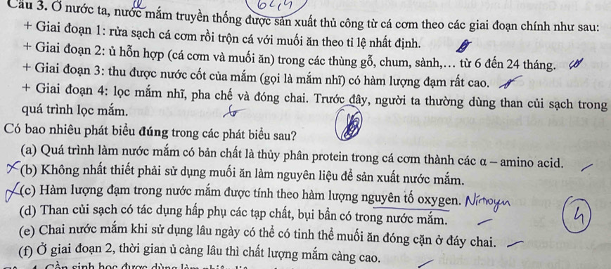 Cầu 3. Ở nước ta, nước mắm truyền thống được sản xuất thủ công từ cá cơm theo các giai đoạn chính như sau:
+ Giai đoạn 1: rửa sạch cá cơm rồi trộn cá với muối ăn theo tỉ lệ nhất định.
+ Giai đoạn 2: ủ hỗn hợp (cá cơm và muối ăn) trong các thùng gỗ, chum, sành,… từ 6 đến 24 tháng.
+ Giai đoạn 3: thu được nước cốt của mắm (gọi là mắm nhĩ) có hàm lượng đạm rất cao.
+ Giai đoạn 4: lọc mắm nhĩ, pha chế và đóng chai. Trước đây, người ta thường dùng than củi sạch trong
quá trình lọc mắm.
Có bao nhiêu phát biểu đúng trong các phát biểu sau?
(a) Quá trình làm nước mắm có bản chất là thủy phân protein trong cá cơm thành các α - amino acid.
(b) Không nhất thiết phải sử dụng muối ăn làm nguyên liệu để sản xuất nước mắm.
((c) Hàm lượng đạm trong nước mắm được tính theo hàm lượng nguyên tố oxygen.
(d) Than củi sạch có tác dụng hấp phụ các tạp chất, bụi bần có trong nước mắm.
(e) Chai nước mắm khi sử dụng lâu ngày có thể có tinh thể muối ăn đóng cặn ở đáy chai.
(f) Ở giai đoạn 2, thời gian ủ càng lâu thì chất lượng mắm càng cao.
inh h ọ c đượ