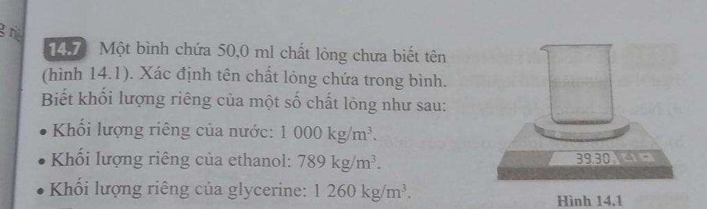 rie 
14.7) Một bình chứa 50,0 ml chất lỏng chưa biết tên 
(hình 14.1). Xác định tên chất lỏng chứa trong bình. 
Biết khối lượng riêng của một số chất lỏng như sau: 
Khối lượng riêng của nước: 1000kg/m^3. 
Khối lượng riêng của ethanol: 789kg/m^3. 
Khối lượng riêng của glycerine: 1260kg/m^3. 
Hình 14.1