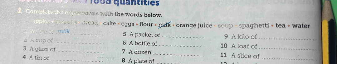 1ood quantities 
2 Complete the expressions with the words below. 
apples « blsculm « bread » cake » eggs » flour » milk » orange juice « soup « spaghetti » tea » water 
_5 A packet of _9 A kilo of_ 
2 A cup of _6 A bottle of _10 A loaf of 
_ 
3 A glass of _7 A dozen _11 A slice of_ 
4 A tin of _8 A plate of