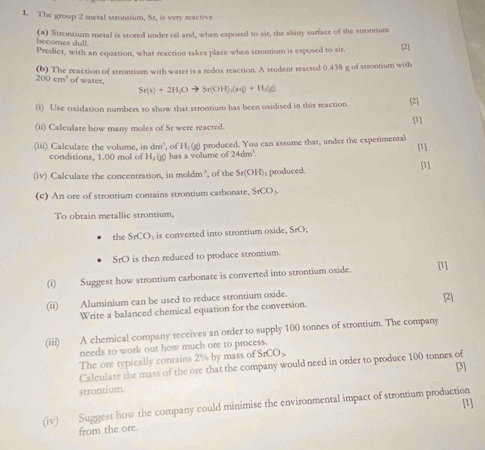 The group 2 metal strontium, Sr, is very reactive 
(a) Strontium metal is stored under oil and, when exposed to air, the shiny surface of the strontium 
becomes dull. [2] 
Predict, with an equation, what reaction takes place when strontium is exposed to air 
(b) The reaction of strontium with water is a redox reaction. A student reacted 0.438 g of strontium with
200cm^3 of water,
Sr(s)+2H_2O to Sr(OH)_2(aq)+H_2(g)
(i) Use oxidation numbers to show that strontium has been oxidised in this reaction. [2] 
[1] 
(ii) Calculate how many moles of Sr were reacted. 
(iii) Calculate the volume, in dm^3 , of H_2(g) produced. You can assume that, under the experimental [1] 
conditions, 1.00 mol of H_2(g) has a volume of 24dm^3. 
(iv) Calculate the concentration, in moldm^(-3) , of the Sr(OH) produced. [1] 
(c) An ore of strontium contains strontium carbonate, SrCO_3. 
To obtain metallic strontium, 
the SrCO₃ is converted into strontium oxide, S_r
SrO is then reduced to produce strontium. 
(i) Suggest how strontium carbonate is converted into strontium oxide. [1] 
(ii) Aluminium can be used to reduce strontium oxide. 
[2] 
Write a balanced chemical equation for the conversion. 
(iii) A chemical company receives an order to supply 100 tonnes of strontium. The company 
needs to work out how much ore to process. 
The ore typically contains 2% by mass of SrCO_3. 
Calculate the mass of the ore that the company would need in order to produce 100 tonnes of 
[3] 
strontium. 
[1] 
(iv) Suggest how the company could minimise the environmental impact of strontium production 
from the ore.