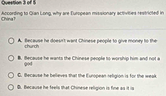 According to Qian Long, why are European missionary activities restricted in
China?
A. Because he doesn't want Chinese people to give money to the
church
B.Because he wants the Chinese people to worship him and not a
god
C. Because he believes that the European religion is for the weak
D. Because he feels that Chinese religion is fine as it is