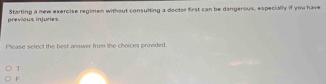 Starting a new exercise regimen without consulting a doctor first can be dangerous, especially if you have
previous injuries.
Please select the best answer from the choices provided.
T
F