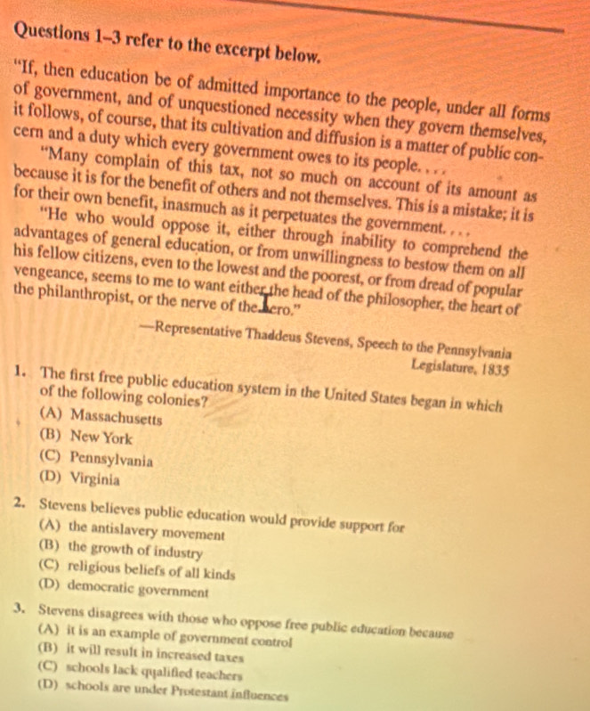 refer to the excerpt below.
“If, then education be of admitted importance to the people, under all forms
of government, and of unquestioned necessity when they govern themselves,
it follows, of course, that its cultivation and diffusion is a matter of public con-
cern and a duty which every government owes to its people. . . .
“Many complain of this tax, not so much on account of its amount as
because it is for the benefit of others and not themselves. This is a mistake; it is
for their own benefit, inasmuch as it perpetuates the government. . . .
“He who would oppose it, either through inability to comprehend the
advantages of general education, or from unwillingness to bestow them on all
his fellow citizens, even to the lowest and the poorest, or from dread of popular
vengeance, seems to me to want either the head of the philosopher, the heart of
the philanthropist, or the nerve of the hero."
—Representative Thaddeus Stevens, Speech to the Pennsylvania
Legislature, 1835
1. The first free public education system in the United States began in which
of the following colonies?
(A) Massachusetts
(B) New York
(C) Pennsylvania
(D) Virginia
2. Stevens believes public education would provide support for
(A) the antislavery movement
(B) the growth of industry
(C) religious beliefs of all kinds
(D) democratic government
3. Stevens disagrees with those who oppose free public education because
(A) it is an example of government control
(B) it will result in increased taxes
(C) schools lack qualified teachers
(D) schools are under Protestant influences