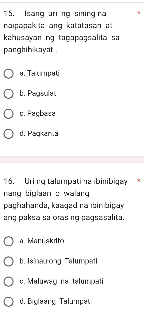 Isang uri ng sining na
naipapakita ang katatasan at
kahusayan ng tagapagsalita sa
panghihikayat .
a. Talumpati
b. Pagsulat
c. Pagbasa
d. Pagkanta
16. Uri ng talumpati na ibinibigay *
nang biglaan o walang
paghahanda, kaagad na ibinibigay
ang paksa sa oras ng pagsasalita.
a. Manuskrito
b. Isinaulong Talumpati
c. Maluwag na talumpati
d. Biglaang Talumpati