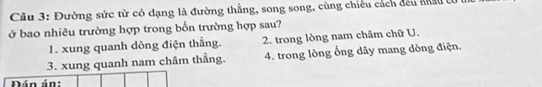 Đường sức từ có dạng là đường thẳng, song song, cùng chiếu cách đều nhâu ở
ở bao nhiêu trường hợp trong bốn trường hợp sau?
1. xung quanh dòng điện thắng. 2. trong lòng nam châm chữ U.
3. xung quanh nam châm thằng. 4. trong lòng ống dãy mang dòng điện.
Đán án: