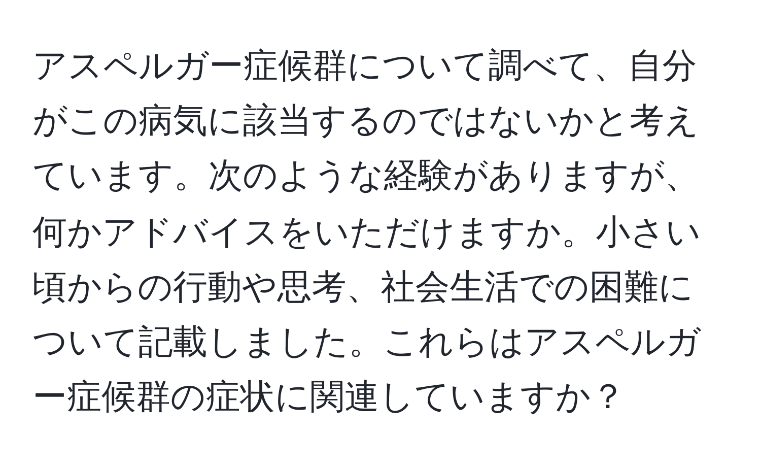 アスペルガー症候群について調べて、自分がこの病気に該当するのではないかと考えています。次のような経験がありますが、何かアドバイスをいただけますか。小さい頃からの行動や思考、社会生活での困難について記載しました。これらはアスペルガー症候群の症状に関連していますか？