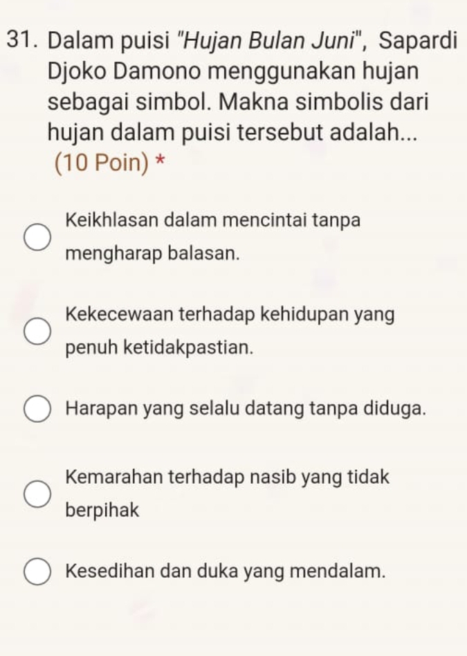 Dalam puisi "Hujan Bulan Juni", Sapardi
Djoko Damono menggunakan hujan
sebagai simbol. Makna simbolis dari
hujan dalam puisi tersebut adalah...
(10 Poin) *
Keikhlasan dalam mencintai tanpa
mengharap balasan.
Kekecewaan terhadap kehidupan yang
penuh ketidakpastian.
Harapan yang selalu datang tanpa diduga.
Kemarahan terhadap nasib yang tidak
berpihak
Kesedihan dan duka yang mendalam.