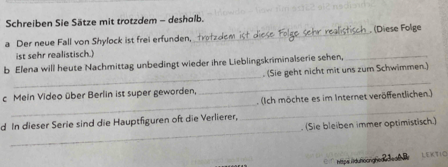 Schreiben Sie Sätze mit trotzdem - deshalb. 
a Der neue Fall von Shylock ist frei erfunden, _ (Diese Folge 
ist sehr realistisch.) 
_ 
b Elena will heute Nachmittag unbedingt wieder ihre Lieblingskriminalserie sehen,_ 
. (Sie geht nicht mit uns zum Schwimmen.) 
_ 
c Mein Video über Berlin ist super geworden, 
_ 
. (Ich möchte es im Internet veröffentlichen.) 
_ 
d In dieser Serie sind die Hauptfiguren oft die Verlierer, 
_ 
. (Sie bleiben immer optimistisch.) 
https://duhocngheaac.ead.>/ LEKTιO