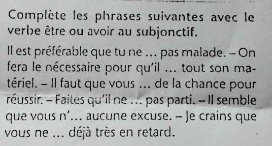 Complète les phrases suivantes avec le 
verbe être ou avoir au subjonctif. 
Il est préférable que tu ne ... pas malade. - On 
fera le nécessaire pour qu'il ... tout son ma- 
tériel. - Il faut que vous ... de la chance pour 
réussir. - Faites qu'il ne . .. pas parti. - Il semble 
que vous n'... aucune excuse. - Je crains que 
vous ne ... déjà très en retard.