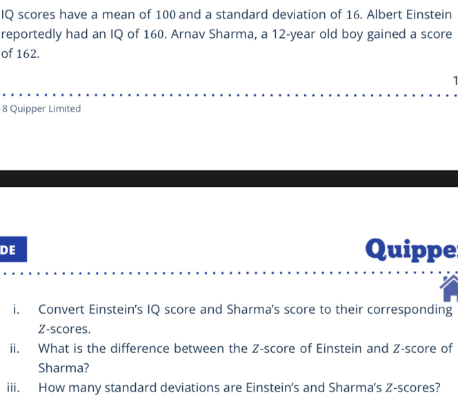 IQ scores have a mean of 100 and a standard deviation of 16. Albert Einstein 
reportedly had an IQ of 160. Arnav Sharma, a 12-year old boy gained a score 
of 162. 
1 
8 Quipper Limited 
DE Quippe 
i. Convert Einstein's IQ score and Sharma's score to their corresponding 
Z-scores. 
ii. What is the difference between the Z-score of Einstein and Z-score of 
Sharma? 
iii. How many standard deviations are Einstein’s and Sharma's Z-scores?