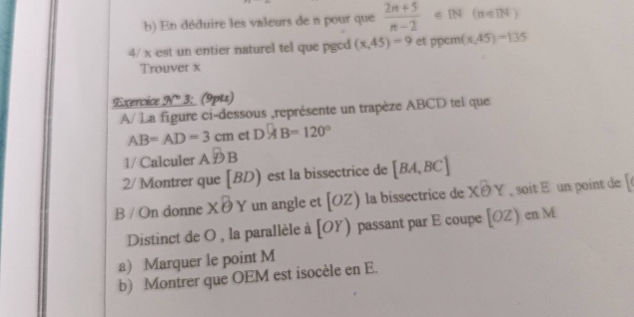 En déduire les valeurs de n pour que  (2n+5)/n-2  ∈IN (n∈ IN)
4/ x est un entier naturel tel que pgcd (x,45)=9 et ppcm (x,45)=135
Trouver x
Exercice _ 3r° 3; (9pts) 
A/ La figure ci-dessous ,représente un trapèze ABCD tei que
AB=AD=3cm et D □ /4 B=120°
1/ Calculer ADB
2/ Montrer que 1 I D ) est la bissectrice de [BA,BC]
B / On donne * θ Y a un angle et [OZ) la bissectrice de Xθ Y soit un point de 
Distinct de O , la parallèle à [OY) passant par E coupe [OZ) en M
a) Marquer le point M
b) Montrer que OEM est isocèle en E.