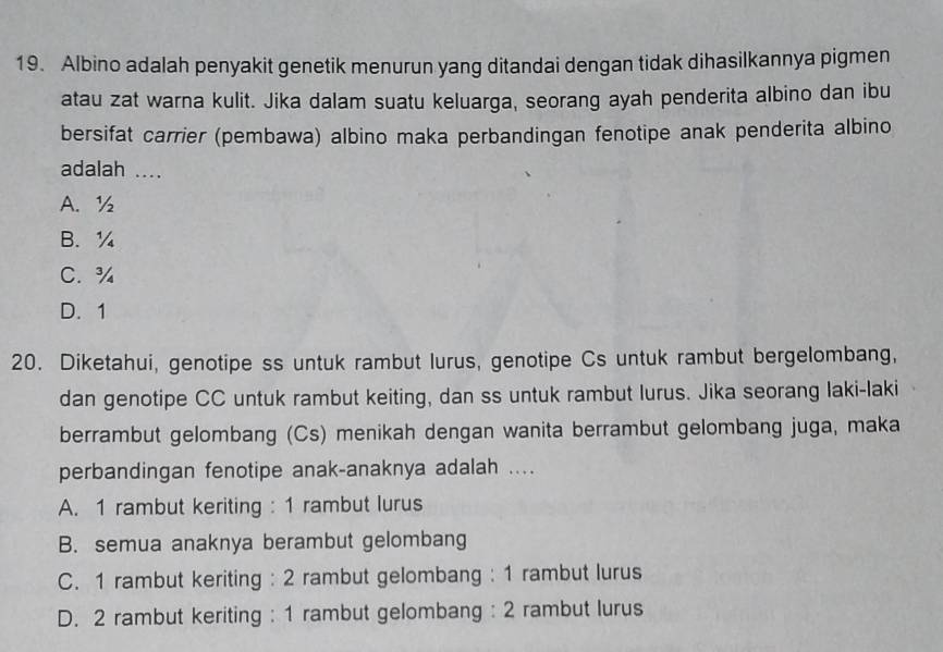 Albino adalah penyakit genetik menurun yang ditandai dengan tidak dihasilkannya pigmen
atau zat warna kulit. Jika dalam suatu keluarga, seorang ayah penderita albino dan ibu
bersifat carrier (pembawa) albino maka perbandingan fenotipe anak penderita albino
adalah ....
A. ½
B. ¼
C. ¾
D. 1
20. Diketahui, genotipe ss untuk rambut lurus, genotipe Cs untuk rambut bergelombang,
dan genotipe CC untuk rambut keiting, dan ss untuk rambut lurus. Jika seorang laki-laki
berrambut gelombang (Cs) menikah dengan wanita berrambut gelombang juga, maka
perbandingan fenotipe anak-anaknya adalah ....
A. 1 rambut keriting : 1 rambut lurus
B. semua anaknya berambut gelombang
C. 1 rambut keriting : 2 rambut gelombang : 1 rambut lurus
D. 2 rambut keriting : 1 rambut gelombang : 2 rambut lurus