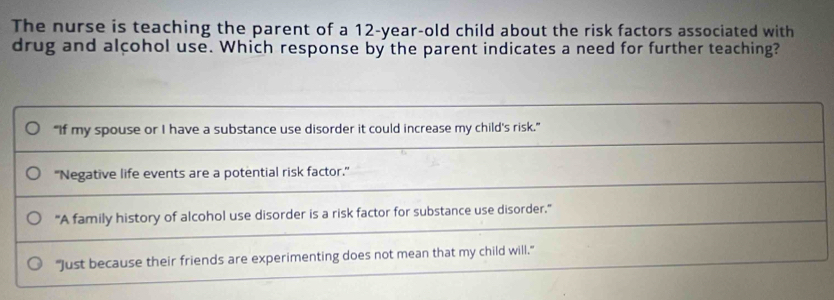 The nurse is teaching the parent of a 12-year-old child about the risk factors associated with
drug and alcohol use. Which response by the parent indicates a need for further teaching?
"If my spouse or I have a substance use disorder it could increase my child's risk.”
''Negative life events are a potential risk factor.'
"A family history of alcohol use disorder is a risk factor for substance use disorder."
"Just because their friends are experimenting does not mean that my child will."