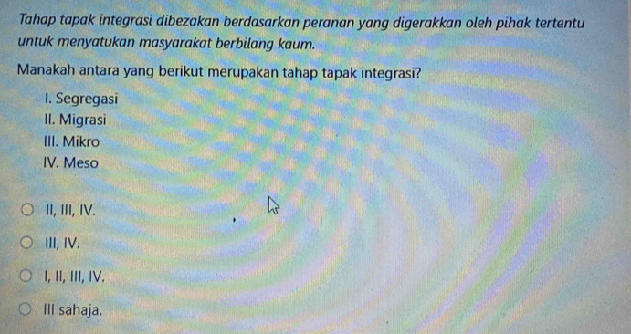 Tahap tapak integrasi dibezakan berdasarkan peranan yang digerakkan oleh pihak tertentu
untuk menyatukan masyarakat berbilang kaum.
Manakah antara yang berikut merupakan tahap tapak integrasi?
I. Segregasi
II. Migrasi
III. Mikro
IV. Meso
II, III, IV.
III, IV.
I, II, III, IV.
III sahaja.