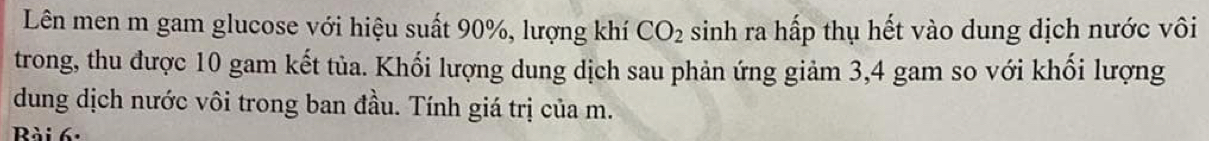 Lên men m gam glucose với hiệu suất 90%, lượng khí CO_2 sinh ra hấp thụ hết vào dung dịch nước vôi 
trong, thu được 10 gam kết tủa. Khối lượng dung dịch sau phản ứng giảm 3, 4 gam so với khối lượng 
dung dịch nước vôi trong ban đầu. Tính giá trị của m. 
Rài 6: