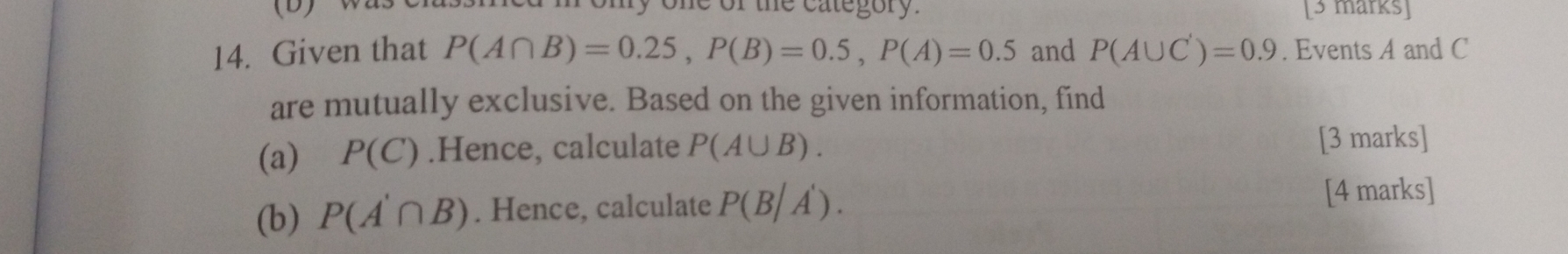 one of the category. [3 marks] 
14. Given that P(A∩ B)=0.25, P(B)=0.5, P(A)=0.5 and P(A∪ C')=0.9. Events A and C
are mutually exclusive. Based on the given information, find 
(a) P(C).Hence, calculate P(A∪ B). [3 marks] 
(b) P(A'∩ B). Hence, calculate P(B/A'). 
[4 marks]