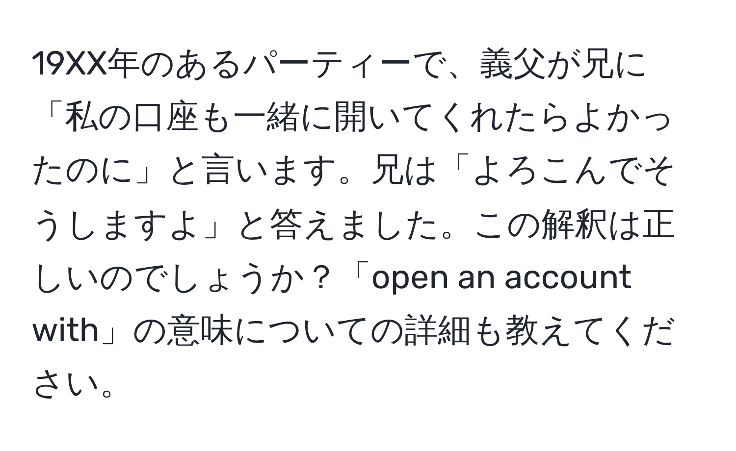 19XX年のあるパーティーで、義父が兄に「私の口座も一緒に開いてくれたらよかったのに」と言います。兄は「よろこんでそうしますよ」と答えました。この解釈は正しいのでしょうか？「open an account with」の意味についての詳細も教えてください。