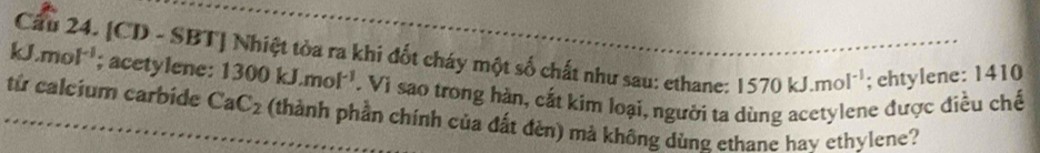 kJ.mol^(-1) Cầu 24. [CD - SBT] Nhiệt tòa ra khi đốt cháy một số chất như sau: ethane: 1570kJ.mol^(-1); ehtylene: 1410; acetylene: 1300kJ.mol^(-1). Vi sao trong hàn, cắt kim loại, người ta dùng acetylene được điều chế 
từ calcium carbide CaC_2 (thành phần chính của đất đèn) mà không dùng ethane hay ethylene?