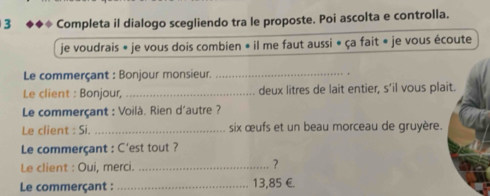 Completa il dialogo scegliendo tra le proposte. Poi ascolta e controlla. 
je voudrais * je vous dois combien • il me faut aussi • ça fait « je vous écoute 
Le commerçant : Bonjour monsieur._ 
Le client : Bonjour, _deux litres de lait entier, s’il vous plait. 
Le commerçant : Voilà. Rien d'autre ? 
Le client : Si. _six œufs et un beau morceau de gruyère. 
Le commerçant : C'est tout ? 
Le client : Oui, merci._ 
? 
Le commerçant : _ 13,85 € £