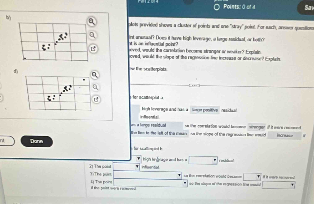 ren2014 
Points: 0 of 4 Sav 
b) 
a 
plots provided shows a cluster of points and one "stray" point. For each, answer questions 
int unusual? Does it have high leverage, a large residual, or both? 
nt is an influential point? 
B oved, would the correlation become stronger or weaker? Explain 
hoved, would the slope of the regression line increase or decrease? Explain 
d) 
ew the scatterplots. 
B for scatterplot a 
high leverage and has a large positive residual 
influential 
as a large resídual so the correlation would become stronger if it were removed. 
the line to the left of the mean so the slope of the regression line would increase 
nt Done 
for scatterplot b. 
high leverage and has a residual 
2) The point influential 
3) The point so the correlation would become if it were removed 
4) The point so the slope of the regression line would 
if the point were removed.