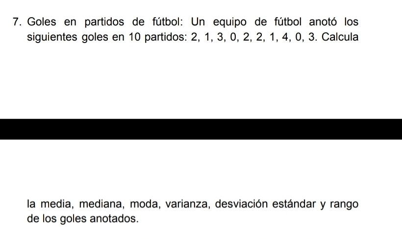 Goles en partidos de fútbol: Un equipo de fútbol anotó los 
siguientes goles en 10 partidos: 2, 1, 3, 0, 2, 2, 1, 4, 0, 3. Calcula 
la media, mediana, moda, varianza, desviación estándar y rango 
de los goles anotados.