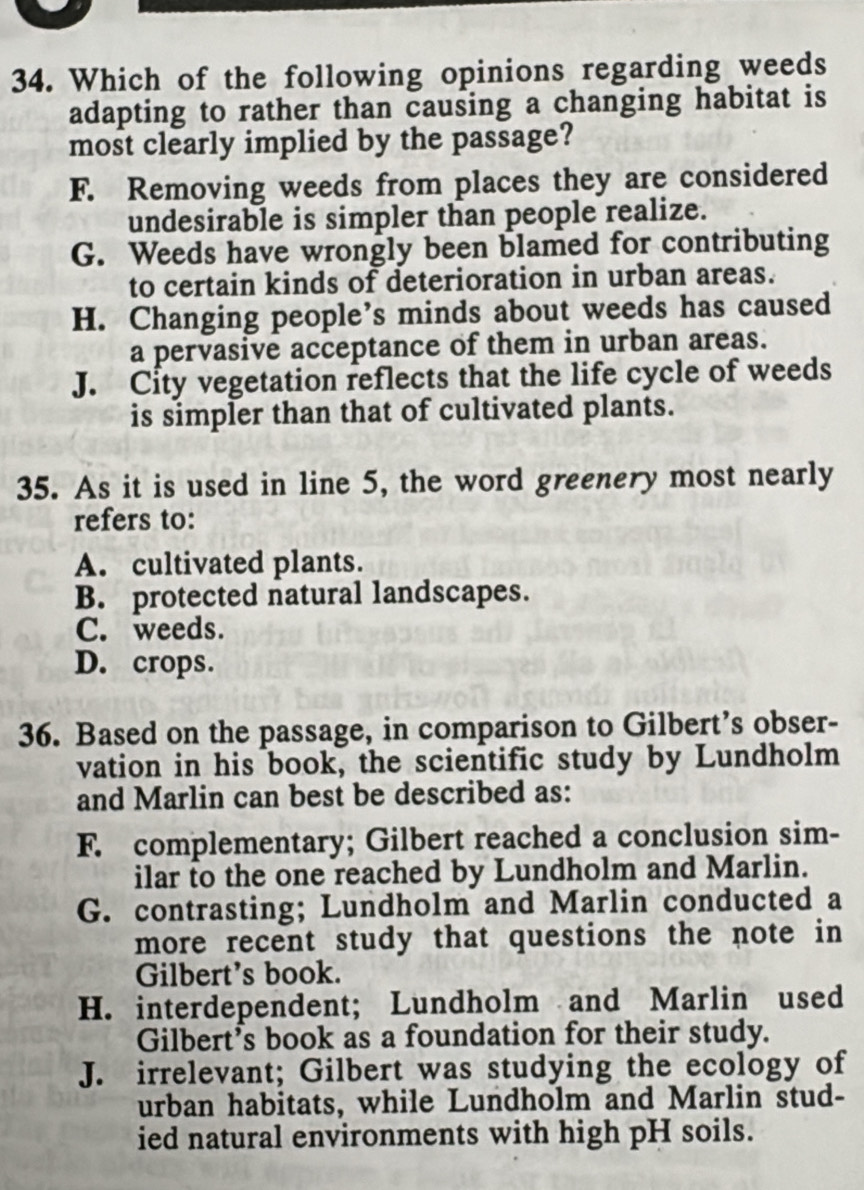 Which of the following opinions regarding weeds
adapting to rather than causing a changing habitat is
most clearly implied by the passage?
F. Removing weeds from places they are considered
undesirable is simpler than people realize.
G. Weeds have wrongly been blamed for contributing
to certain kinds of deterioration in urban areas.
H. Changing people’s minds about weeds has caused
a pervasive acceptance of them in urban areas.
J. City vegetation reflects that the life cycle of weeds
is simpler than that of cultivated plants.
35. As it is used in line 5, the word greenery most nearly
refers to:
A. cultivated plants.
B. protected natural landscapes.
C. weeds.
D. crops.
36. Based on the passage, in comparison to Gilbert’s obser-
vation in his book, the scientific study by Lundholm
and Marlin can best be described as:
F. complementary; Gilbert reached a conclusion sim-
ilar to the one reached by Lundholm and Marlin.
G. contrasting; Lundholm and Marlin conducted a
more recent study that questions the note in 
Gilbert’s book.
H. interdependent; Lundholm and Marlin used
Gilbert’s book as a foundation for their study.
J. irrelevant; Gilbert was studying the ecology of
urban habitats, while Lundholm and Marlin stud-
ied natural environments with high pH soils.