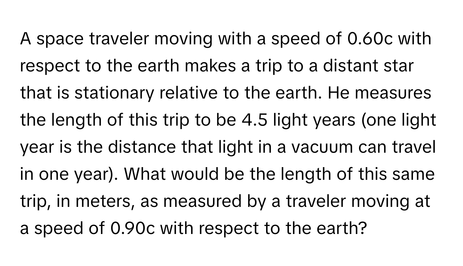 A space traveler moving with a speed of 0.60c with respect to the earth makes a trip to a distant star that is stationary relative to the earth. He measures the length of this trip to be 4.5 light years (one light year is the distance that light in a vacuum can travel in one year). What would be the length of this same trip, in meters, as measured by a traveler moving at a speed of 0.90c with respect to the earth?