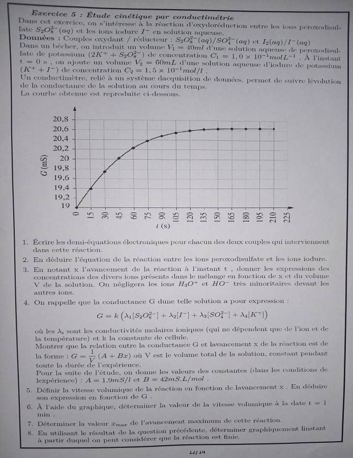 Étude cinétique par conductimétrie
Dans cet exercice, on s'intéresse à la réaction d'oxydoréduction entre les ions peroxodisul-
fate S_2O_8^((2-)(aq) et les ions iodure I^-) en solution aqueuse.
Données : Couples oxydant / réducteur : S_2O_8^((2-)(aq)/SO_4^(2-)(aq) et I_2)(aq)/I^-(aq)
Dans un bécher, on introduit un volume V_1=40mldV une solution aqueuse de peroxodisul-
fate de potassium (2K^++S_2O_8^((2-)) de concentration C_1)=1,0* 10^(-1)molL^(-1) , À l'instant
t=0s , on ajoute un volum V_2=60 mL d'une solution aqueuse d'iodure de potassium
(K^++I^-) de concentration C_2=1.5* 10^(-1) mol/t .
Un conductimètre, relié à un système dacquisition de données, permet de suivre lévolution
de la conductance de la solution au cours du temps.
La courbe obtenue est reproduite ci-dessous.
1. Écrire les demi-équations électroniques pour chacu des deux couples qui interviennent
dans cette réaction.
2. En déduire l'équation de la réaction entre les ions peroxodisulfate et les ions iodure.
3. En notant x l'avancement de la réaction à l'instant t , donner les expressions des
concentrations des divers ions présents dans le mélange en fonction de x et du volume
V de la solution. On négligera les ions H_3O^+ et HO^- très minoritaires devant les
autres ions.
4. On rappelle que la conductance G dune telle solution a pour expression :
G=k(lambda _1[S_2O_8^((2-)]+lambda _2)[I^-]+lambda _3[SO_4^((2-)]+lambda _4)[K^+])
où les λ, sont les conductivités molaires ioniques (qui ne dépendent que de lion et de
la température) et k la constante de cellule.
Montrer que la relation entre la conductance G et lavancement x de la réaction est de
la forme : G= 1/V (A+Bx) où V est le volume total de la solution, constant pendant
toute la durée de l'expérience.
Pour la suite de l'étude, on donne les valeurs des constantes (dans les conditions de
lexpérience) : A=1.9mS/l et B=42mS L/mol 
5. Définir la vitesse volumique de la réaction en fonction de lavancement x . En déduire
son expression en fonction de G .
6. À l'aide du graphique, déterminer la valeur de la vitesse volumique à la date t=1
min .
7. Déterminer la valeur amar de l'avancement maximum de cette réaction.
8. En utilisant le résultat de la question précédente, déterminer graphiquement linstant
à partir duquel on peut considérer que la réaction est finie.
⊥∠/ 4