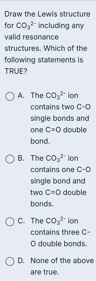 Draw the Lewis structure
for CO_3^(2-) including any
valid resonance
structures. Which of the
following statements is
TRUE?
A. The CO_3^(2-) ion
contains two C-O
single bonds and
one C=O double
bond.
B. The CO_3^(2-) ion
contains one C-O
single bond and
two C=O double
bonds.
C. The CO_3^(2-) ion
contains three C-
O double bonds.
D. None of the above
are true.