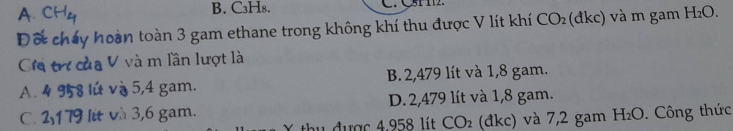 A
B. C₃H₈. C. C51 112.
Đố cháy hoàn toàn 3 gam ethane trong không khí thu được V lít khí CO_2 (đkc) và m gam H_2O
Cia trợ của V và m lần lượt là
B. 2,479 lít và 1,8 gam.
A. 4 958 lứ và 5,4 gam.
D. 2,479 lít và 1,8 gam.
C. 2,179 lit và 3,6 gam. H_2O. Công thức
* u đ ược 4.958 lít CO_2 (đkc) và 7,2 gam