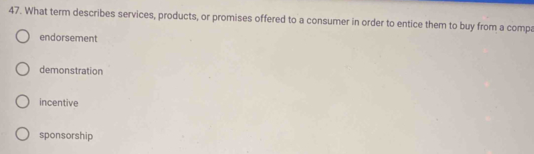 What term describes services, products, or promises offered to a consumer in order to entice them to buy from a compa
endorsement
demonstration
incentive
sponsorship